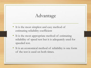 Advantage
• It is the most simplest and easy method of
estimating reliability coefficient
• It is the most appropriate method of estimating
reliability of speed test but it is adequately used for
speeded test.
• It is an economical method of reliability is one form
of the test is used on both times.
 