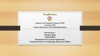 Nanofilteration
Seminar And Technical Writing (CR798)
(Autumm 2021)
Course Instructor- Prof. Debasish Sarkar
Presented by :
Monika Singh
(519CR1002)
Department of Ceramic Engineering,
National Institute of Technology, Rourkela, Odisha
 
