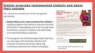Global Alliance for Improved Nutrition (GAIN) is
a global program that works to improve nutrition
and health in developing countries through food
fortification, access to healthy and safe foods,
and improved dietary practices.
This program has fortified staple foods like flour,
oil, and sugar with essential vitamins and
minerals in several countries, improving
nutritional outcomes for millions of people.
Yes, there are numerous similar programs
worldwide.
Similar programs implemented globally and about
their success
https://www.gainhealth.org/impact/stories-
impact#story8
 