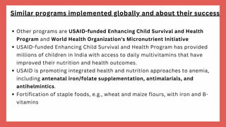 Other programs are USAID-funded Enhancing Child Survival and Health
Program and World Health Organization's Micronutrient Initiative
USAID-funded Enhancing Child Survival and Health Program has provided
millions of children in India with access to daily multivitamins that have
improved their nutrition and health outcomes.
USAID is promoting integrated health and nutrition approaches to anemia,
including antenatal iron/folate supplementation, antimalarials, and
antihelmintics.
Fortification of staple foods, e.g., wheat and maize flours, with iron and B-
vitamins
Similar programs implemented globally and about their success
 