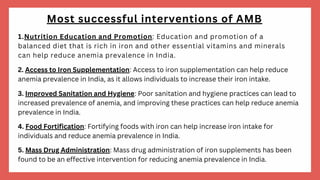 Most successful interventions of AMB
1.Nutrition Education and Promotion: Education and promotion of a
balanced diet that is rich in iron and other essential vitamins and minerals
can help reduce anemia prevalence in India.
2. Access to Iron Supplementation: Access to iron supplementation can help reduce
anemia prevalence in India, as it allows individuals to increase their iron intake.
3. Improved Sanitation and Hygiene: Poor sanitation and hygiene practices can lead to
increased prevalence of anemia, and improving these practices can help reduce anemia
prevalence in India.
4. Food Fortification: Fortifying foods with iron can help increase iron intake for
individuals and reduce anemia prevalence in India.
5. Mass Drug Administration: Mass drug administration of iron supplements has been
found to be an effective intervention for reducing anemia prevalence in India.
 
