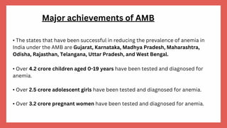 • The states that have been successful in reducing the prevalence of anemia in
India under the AMB are Gujarat, Karnataka, Madhya Pradesh, Maharashtra,
Odisha, Rajasthan, Telangana, Uttar Pradesh, and West Bengal.
• Over 4.2 crore children aged 0-19 years have been tested and diagnosed for
anemia.
• Over 2.5 crore adolescent girls have been tested and diagnosed for anemia.
• Over 3.2 crore pregnant women have been tested and diagnosed for anemia.
Major achievements of AMB
 