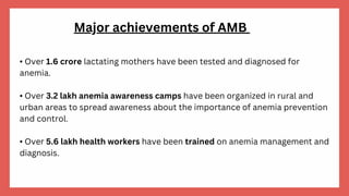 • Over 1.6 crore lactating mothers have been tested and diagnosed for
anemia.
• Over 3.2 lakh anemia awareness camps have been organized in rural and
urban areas to spread awareness about the importance of anemia prevention
and control.
• Over 5.6 lakh health workers have been trained on anemia management and
diagnosis.
Major achievements of AMB
 
