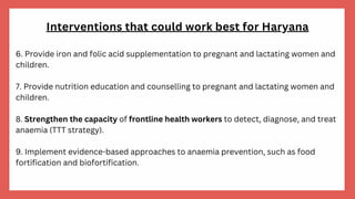 Interventions that could work best for Haryana
6. Provide iron and folic acid supplementation to pregnant and lactating women and
children.
7. Provide nutrition education and counselling to pregnant and lactating women and
children.
8. Strengthen the capacity of frontline health workers to detect, diagnose, and treat
anaemia (TTT strategy).
9. Implement evidence-based approaches to anaemia prevention, such as food
fortification and biofortification.
 