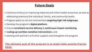 Continue to focus on improving maternal and infant health outcomes, as well as
addressing anemia at the individual, family, and community levels.
Program plans to roll out interventions targeting high-risk subgroups,
Develop the program's digital platform,
Ensure consistent service delivery & continuous impact monitoring.
Scaling-up nutrition-sensitive interventions, and
working with partners to further support and strengthen the program.
The ultimate goal of the program is to make India anemia-free by
2030.
Future Goals
 