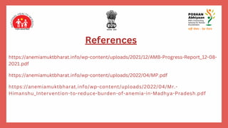 References
https://anemiamuktbharat.info/wp-content/uploads/2021/12/AMB-Progress-Report_12-08-
2021.pdf
https://anemiamuktbharat.info/wp-content/uploads/2022/04/MP.pdf
https://anemiamuktbharat.info/wp-content/uploads/2022/04/Mr.-
Himanshu_Intervention-to-reduce-burden-of-anemia-in-Madhya-Pradesh.pdf
 
