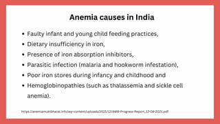 Anemia causes in India
Faulty infant and young child feeding practices,
Dietary insufficiency in iron,
Presence of iron absorption inhibitors,
Parasitic infection (malaria and hookworm infestation),
Poor iron stores during infancy and childhood and
Hemoglobinopathies (such as thalassemia and sickle cell
anemia).
https://anemiamuktbharat.info/wp-content/uploads/2021/12/AMB-Progress-Report_12-08-2021.pdf
 