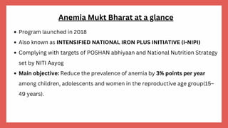 Anemia Mukt Bharat at a glance
Program launched in 2018
Also known as INTENSIFIED NATIONAL IRON PLUS INITIATIVE (I-NIPI)
Complying with targets of POSHAN abhiyaan and National Nutrition Strategy
set by NITI Aayog
Main objective: Reduce the prevalence of anemia by 3% points per year
among children, adolescents and women in the reproductive age group(15–
49 years).
 
