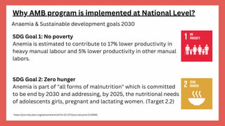 Why AMB program is implemented at National Level?
Anaemia & Sustainable development goals 2030
SDG Goal 1: No poverty
Anemia is estimated to contribute to 17% lower productivity in
heavy manual labour and 5% lower productivity in other manual
labors.
SDG Goal 2: Zero hunger
Anemia is part of "all forms of malnutrition" which is committed
to be end by 2030 and addressing, by 2025, the nutritional needs
of adolescents girls, pregnant and lactating women. (Target 2.2)
https://journals.plos.org/plosone/article?id=10.1371/journal.pone.0136581
 
