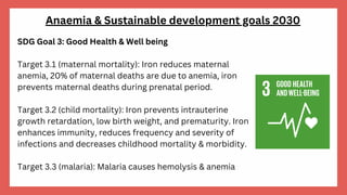 SDG Goal 3: Good Health & Well being
Target 3.1 (maternal mortality): Iron reduces maternal
anemia, 20% of maternal deaths are due to anemia, iron
prevents maternal deaths during prenatal period.
Target 3.2 (child mortality): Iron prevents intrauterine
growth retardation, low birth weight, and prematurity. Iron
enhances immunity, reduces frequency and severity of
infections and decreases childhood mortality & morbidity.
Target 3.3 (malaria): Malaria causes hemolysis & anemia
Anaemia & Sustainable development goals 2030
 