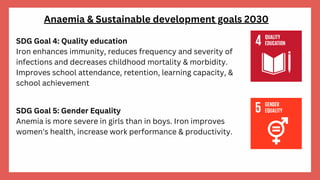 Anaemia & Sustainable development goals 2030
SDG Goal 5: Gender Equality
Anemia is more severe in girls than in boys. Iron improves
women's health, increase work performance & productivity.
SDG Goal 4: Quality education
Iron enhances immunity, reduces frequency and severity of
infections and decreases childhood mortality & morbidity.
Improves school attendance, retention, learning capacity, &
school achievement
 