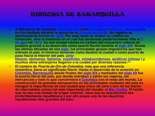 HISTORIA DE BARANQUILLAA diferencia de ciudades colombianas como Cartagena o Bogotá, Barranquilla no fue fundada durante la época de la Colonia española. Se registra su asentamiento formal en 1629. Por esta razón la ciudad no celebra su fundación, sino el momento en el cual fue declarada posteriormente Villa el 7 de abril de 1813. Es una ciudad nacida en cambio del encuentro cultural de pueblos gracias a su desarrollo como puerto fluvial durante el siglo XIX. Desde las últimas décadas de ese siglo, los principales grupos migratorios que han entrado al país, lo hicieron teniendo como destino la ciudad o como puerto de paso hacia el interior del país. sirio-libanes, alemanes, italianos, españoles, estadounidenses, asiáticos (chinos ) y muchos otros extranjeros llegaron a la ciudad por diversas razones.[1]El nombre de Puerta de Oro de Colombia, más que una referencia romántica, tiene un significado literal: Hasta el desarrollo de la aviación en Colombia, Barranquilla desde finales del siglo XIX y mediados del siglo XX fue la puerta literal del país, por donde entraban y salían los viajeros, las mercancías y todo lo que concerniera a Colombia con el resto del mundo. La construcción de grandes aeropuertos en las principales ciudades del país no menguó la importancia de una ciudad que crece de cara a uno de los mares de intercambio comercial más importante del mundo: el Mar Caribe. El hecho que no sea una ciudad de origen colonial, hace que su arquitectura sea preferiblemente republicana y por ello posee una de las muestras republicanas más grandes del país.[