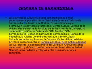 CULTURA DE BARANQUILLALas actividades culturales locales son promovidas a nivel gubernamental por el Instituto Distrital de Cultura y Turismo de Barranquilla,[1] adscrito a la Alcaldía. Otras entidades que promueven la actividad cultural son el Centro Cultural Cayena de la Universidad del Norte, la Facultad de Bellas Artes de la Universidad del Atlántico, el Centro Cultural de COM familiar, COM barranquilla, la Fundación Carnaval de Barranquilla, el Banco de la República, la Alianza Colombo-Francesa, el Centro Cultural Colombo-Americano, Avianca, la Corporación Luis Eduardo Nieto Arteta, la cual administra el Complejo Cultural de la Antigua Aduana (el cual alberga la Biblioteca Piloto del Caribe, el Archivo Histórico del Atlántico y el Centro de Documentación Musical Hans Federico Neuma), universidades y colegios, entre otras asociaciones culturales.