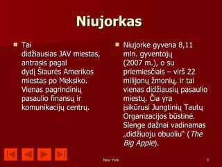 Niujorkas
   Tai                                  Niujorke gyvena 8,11
    didžiausias JAV miestas,              mln. gyventojų
    antrasis pagal                        (2007 m.), o su
    dydį Šiaurės Amerikos                 priemiesčiais – virš 22
    miestas po Meksiko.                   milijonų žmonių, ir tai
    Vienas pagrindinių                    vienas didžiausių pasaulio
    pasaulio finansų ir                   miestų. Čia yra
    komunikacijų centrų.                  įsikūrusi Jungtinių Tautų
                                          Organizacijos būstinė.
                                          Slenge dažnai vadinamas
                                          „didžiuoju obuoliu“ (The
                                          Big Apple).

                               New York                            3
 