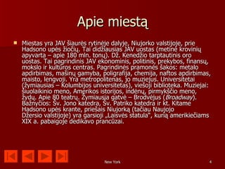 Apie miestą
   Miestas yra JAV šiaurės rytinėje dalyje, Niujorko valstijoje, prie
    Hadsono upės žiočių. Tai didžiausias JAV uostas (metinė krovinių
    apyvarta – apie 180 mln. tonų). Dž. Kenedžio tarptautinis oro
    uostas. Tai pagrindinis JAV ekonominis, politinis, prekybos, finansų,
    mokslo ir kultūros centras. Pagrindinės pramonės šakos: metalo
    apdirbimas, mašinų gamyba, poligrafija, chemija, naftos apdirbimas,
    maisto, lengvoji. Yra metropolitenas, jo muziejus. Universitetai
    (žymiausias – Kolumbijos universitetas), viešoji biblioteka. Muziejai:
    šiuolaikinio meno, Amerikos istorijos, indėnų, pirmykščio meno,
    žydų. Apie 80 teatrų. Žymiausia gatvė – Brodvėjus (Broadway).
    Bažnyčios: Šv. Jono katedra, Šv. Patriko katedra ir kt. Kitame
    Hadsono upės krante, priešais Niujorką (tačiau Naujojo
    Džersio valstijoje) yra garsioji „Laisvės statula“, kurią amerikiečiams
    XIX a. pabaigoje dedikavo prancūzai.




                                   New York                               4
 