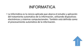 INFORMATICA

Ir a inicio

• La Informática es la ciencia aplicada que abarca el estudio y aplicación
del tratamiento automático de la información, utilizando dispositivos
electrónicos y sistemas computacionales. También está definida como
el procesamiento automático de la información.

 