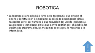 ROBOTICA

Ir a inicio

• La robótica es una ciencia o rama de la tecnología, que estudia el
diseño y construcción de máquinas capaces de desempeñar tareas
realizadas por el ser humano o que requieren del uso de inteligencia.
Las ciencias y tecnologías de las que deriva podrían ser: el álgebra, los
autómatas programables, las máquinas de estados, la mecánica o la
informática.

 