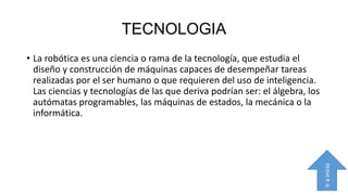 TECNOLOGIA

Ir a inicio

• La robótica es una ciencia o rama de la tecnología, que estudia el
diseño y construcción de máquinas capaces de desempeñar tareas
realizadas por el ser humano o que requieren del uso de inteligencia.
Las ciencias y tecnologías de las que deriva podrían ser: el álgebra, los
autómatas programables, las máquinas de estados, la mecánica o la
informática.

 