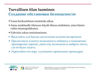 Project Mediation in progress is co-funded by the European Union, the Russian
Federation and the Republic of Finland.
Turvallisen tilan luominen
Создание обстановки безопасности
•Varaa keskusteluun enemmän aikaa.
•Anna asiakkaalle tilaisuus käydä tilassa etukäteen, anna hänen
valita istumapaikkansa.
•Vahvista uskoa onnistumiseen.
• Выделяйте для беседы достаточное количество времени.
• Предоставьте клиенту возможность побывать в помещении
примирения заранее, дайте ему возможность выбрать место,
где он будет сидеть.
• Укрепляйте его веру в успешное проведение процедуры.
 