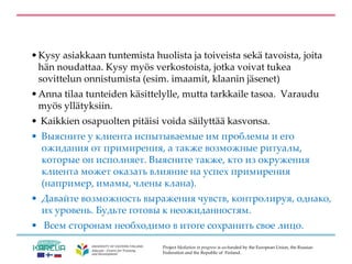 Project Mediation in progress is co-funded by the European Union, the Russian
Federation and the Republic of Finland.
•Kysy asiakkaan tuntemista huolista ja toiveista sekä tavoista, joita
hän noudattaa. Kysy myös verkostoista, jotka voivat tukea
sovittelun onnistumista (esim. imaamit, klaanin jäsenet)
•Anna tilaa tunteiden käsittelylle, mutta tarkkaile tasoa. Varaudu
myös yllätyksiin.
• Kaikkien osapuolten pitäisi voida säilyttää kasvonsa.
• Выясните у клиента испытываемые им проблемы и его
ожидания от примирения, а также возможные ритуалы,
которые он исполняет. Выясните также, кто из окружения
клиента может оказать влияние на успех примирения
(например, имамы, члены клана).
• Давайте возможность выражения чувств, контролируя, однако,
их уровень. Будьте готовы к неожиданностям.
• Всем сторонам необходимо в итоге сохранить свое лицо.
 