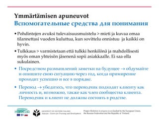Project Mediation in progress is co-funded by the European Union,
the Russian Federation and the Republic of Finland.
Ymmärtämisen apuneuvot
Вспомогательные средства для понимания
•Pohdintojen avuksi tulevaisuusmuistelu > mieti ja kuvaa omaa
tilannettasi vuoden kuluttua, kun sovittelu onnistuu ja kaikki on
hyvin.
•Tulkkaus > varmistetaan että tulkki henkilönä ja mahdollisesti
myös oman yhteisön jäsenenä sopii asiakkaalle. Ei saa olla
sukulainen.
• Посредством размышлений заметки на будущее  обдумайте
и опишите свою ситуацию через год, когда примирение
проходит успешно и все в порядке.
• Перевод  убедитесь, что переводчик подходит клиенту как
личность и, возможно, также как член сообщества клиента.
Переводчик и клиент не должны состоять в родстве.
 