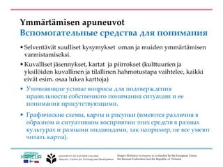 Project Mediation in progress is co-funded by the European Union,
the Russian Federation and the Republic of Finland.
Ymmärtämisen apuneuvot
Вспомогательные средства для понимания
•Selventävät suulliset kysymykset oman ja muiden ymmärtämisen
varmistamiseksi.
•Kuvalliset jäsennykset, kartat ja piirrokset (kulttuurien ja
yksilöiden kuvallinen ja tilallinen hahmotustapa vaihtelee, kaikki
eivät esim. osaa lukea karttoja)
• Уточняющие устные вопросы для подтверждения
правильности собственного понимания ситуации и ее
понимания присутствующими.
• Графические схемы, карты и рисунки (имеются различия в
образном и ситуативном восприятии этих средств в разных
культурах и разными индивидами, так например, не все умеют
читать карты).
 