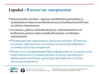 Project Mediation in progress is co-funded by the European Union,
the Russian Federation and the Republic of Finland.
Lopuksi - В качестве завершения
•Rakennamme sovintoa –oppaan suosittelemat periaatteet ja
toimintatavat tukevat monikulttuurisen ja kulttuurisensitiivisen
sovittelun toteutumista.
•Avoimuus, jatkuva tiedonhankinta ja verkostoituminen eri
kulttuurien parissa tukee monikulttuuristen sovittelujen
onnistumista.
•Рекомендуемые принципы и подходы пособия «В поисках
согласия» применимы для осуществления примирения в
условиях мультикультурности
•Открытость, непрерывный сбор информации и создание сетей
сотрудничества в условиях разных культур способствует
проведению успешных процедур примирения с учетом
мультикультурности.
 