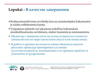 Project Mediation in progress is co-funded by the European Union,
the Russian Federation and the Republic of Finland.
Lopuksi - В качестве завершения
•Kulttuurisensitiivinen sovittelija kasvaa asiantuntijaksi kokemusten
ja niiden reflektoinnin kautta.
•Työpajoissa pääsette nyt jakamaan todellisia kokemuksia
monikulttuurisesta sovittelusta, niiden haasteista ja onnistumisista.
• Медиатор с навыками учета мультикультурности становится
специалистом по мере накопления опыта и его осмысления.
• В работе в группах вы сможете сейчас обменятся опытом
реальных процедур примирения в условиях
мультикультурности, возникающих в их процессе проблем и
успешного их разрешения.
 