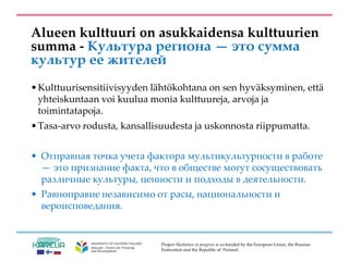 Project Mediation in progress is co-funded by the European Union, the Russian
Federation and the Republic of Finland.
Alueen kulttuuri on asukkaidensa kulttuurien
summa - Культура региона — это сумма
культур ее жителей
•Kulttuurisensitiivisyyden lähtökohtana on sen hyväksyminen, että
yhteiskuntaan voi kuulua monia kulttuureja, arvoja ja
toimintatapoja.
•Tasa-arvo rodusta, kansallisuudesta ja uskonnosta riippumatta.
• Отправная точка учета фактора мультикультурности в работе
— это признание факта, что в обществе могут сосуществовать
различные культуры, ценности и подходы в деятельности.
• Равноправие независимо от расы, национальности и
вероисповедания.
 