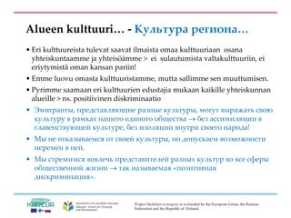 Project Mediation in progress is co-funded by the European Union, the Russian
Federation and the Republic of Finland.
Alueen kulttuuri… - Культура региона…
• Eri kulttuureista tulevat saavat ilmaista omaa kulttuuriaan osana
yhteiskuntaamme ja yhteisöämme > ei sulautumista valtakulttuuriin, ei
eriytymistä oman kansan pariin!
• Emme luovu omasta kulttuuristamme, mutta sallimme sen muuttumisen.
• Pyrimme saamaan eri kulttuurien edustajia mukaan kaikille yhteiskunnan
alueille > ns. positiivinen diskriminaatio
• Эмигранты, представляющие разные культуры, могут выражать свою
культуру в рамках нашего единого общества  без ассимиляции в
главенствующей культуре, без изоляции внутри своего народа!
• Мы не отказываемся от своей культуры, но допускаем возможности
перемен в ней.
• Мы стремимся вовлечь представителей разных культур во все сферы
общественной жизни  так называемая «позитивная
дискриминация».
 
