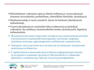 Project Mediation in progress is co-funded by the European Union, the Russian
Federation and the Republic of Finland.
• Elämäntilanne vaikeuttaa arjen ja elämän hallintaa ja vuorovaikutusta
(traumat, terveydentila, perhetilanne, yhteisölliset ristiriidat, yksinäisyys)
• Maahanmuuttaja ei usein ymmärrä täysin tai lainkaan yhteiskunnan
mekanismeja.
• Vuorovaikutukseen ja viestintään liittyy kulttuurisia ja kielellisiä
vaikeuksia. Kyvyttömyys kommunikoida tuottaa yksinäisyyttä, häpeää ja
turhautumista.
• Жизненная ситуация затрудняет контроль над повседневной жизнью
и возможность взаимодействия (травмы, состояние здоровья,
семейная ситуация, противоречия в сообществе, одиночество).
• Эмигрант часто частично или полностью не понимает механизмов
деятельности общества.
• С проблемами взаимодействия и обмена информацией связаны
культурные и языковые трудности. Неспособность к общению
приводит к одиночеству, чувству стыда и разочарованию.
 