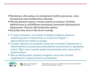 Project Mediation in progress is co-funded by the European Union, the Russian
Federation and the Republic of Finland.
• Muistetaan, että asiakas on ensisijaisesti yksilö ja persoona, vasta
toissijaisesti oman kulttuurinsa edustaja.
• Otetaan jokainen tapaus vastaan uutena ja tuoreena. Pyritään
objektiiviseen ja yksilölliseen toimintaan aiemmista kokemuksista
riippumatta. Osataan silti hyödyntää opittua.
• Kysytään aina, kun ei olla aivan varmoja.
• Следует помнить, что клиент в первую очередь является
индивидуумом и личностью, и только во вторую —
представителем своей культуры.
• Следует браться за каждый случай как за новый. Стремиться к
объективной и индивидуальной работе независимо от прежнего
опыта. При этом, однако, ранее полученный опыт надо уметь
использовать.
• Всегда необходимо задавать вопросы, когда нет полной
уверенности в правильности понимания.
 