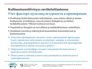 Project Mediation in progress is co-funded by the European Union, the Russian
Federation and the Republic of Finland.
Kulttuurisensitiivisyys sovittelutilanteessa
Учет фактора мультикультурности в примирении
• Osallistuja tietää tilaisuuden tarkoituksen, osaa toimia oikein ja tuntee
luottamusta sovittelijaan, tasa-arvoiseen dialogiin ja sovittelun
mahdollisuuteen: Yhteiset työtavat sovitaan.
• Ympäristö ja ilmapiiri on turvallinen ja mahdollisimman rauhallinen.
• Asiakkaan toiveita ja näkemyksiä kuunnellaan kunnioittavasti ja
kiinnostuneina
• Участник примирения осознает смысл проводимой процедуры,
умеет правильно действовать и ощущает доверие в отношении
медиатора, равноправного диалога и возможностей примирения:
оговариваются общие подходы в работе.
• Окружение и атмосфера создают ощущение безопасности и
максимального спокойствия.
• Пожелания и мнения клиента выслушиваются уважительно и
заинтересованно.
 