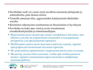Project Mediation in progress is co-funded by the European Union, the Russian
Federation and the Republic of Finland.
• Sovittelijan rooli voi vaatia myös tavallista enemmän johtajuutta ja
auktoriteettia, jotta tilanne etenisi.
• Tunteille annetaan tilaa, aggressioiden kärjistymistä ehkäistään
ennalta.
• Rasististen näkemysten osoittamista tai ilmaisemista ei hyväksytä.
• Sovittelija on koko ajan vireä ja avoin muuttamaan
ennakkokäsityksiään ja toimintamallejaan.
• Выполнение роли медиатора может потребовать больших, чем
обычно, усилий по управлению ситуацией и поддержания
авторитета для продвижения процесса.
• Необходимо давать волю чувствам клиентов, однако, заранее
предупреждая возможные всплески агрессии.
• Не допускаются проявления и выражение расистских взглядов.
• Медиатор должен быть наготове, чтобы при необходимости
менять заранее сложившиеся представления и выбранные
подходы работы.
 