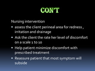 Nursing intervention
 assess the client perineal area for redness ,
  irritation and drainage
 Ask the client the rate her level of discomfort
  on a scale 1 to 10
 Help patient minimize discomfort with
  prescribed treatment
 Reassure patient that most symptom will
  subside
 