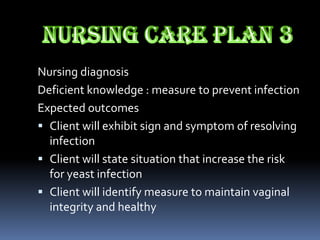 Nursing diagnosis
Deficient knowledge : measure to prevent infection
Expected outcomes
 Client will exhibit sign and symptom of resolving
  infection
 Client will state situation that increase the risk
  for yeast infection
 Client will identify measure to maintain vaginal
  integrity and healthy
 