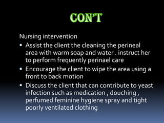 Nursing intervention
 Assist the client the cleaning the perineal
  area with warm soap and water . instruct her
  to perform frequently perinael care
 Encourage the client to wipe the area using a
  front to back motion
 Discuss the client that can contribute to yeast
  infection such as medication , douching ,
  perfumed feminine hygiene spray and tight
  poorly ventilated clothing
 