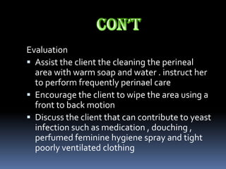 Evaluation
 Assist the client the cleaning the perineal
  area with warm soap and water . instruct her
  to perform frequently perinael care
 Encourage the client to wipe the area using a
  front to back motion
 Discuss the client that can contribute to yeast
  infection such as medication , douching ,
  perfumed feminine hygiene spray and tight
  poorly ventilated clothing
 
