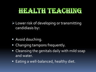  Lower risk of developing or transmitting
  candidiasis by:

 Avoid douching.
 Changing tampons frequently.
 Cleansing the genitals daily with mild soap
  and water.
 Eating a well-balanced, healthy diet.
 