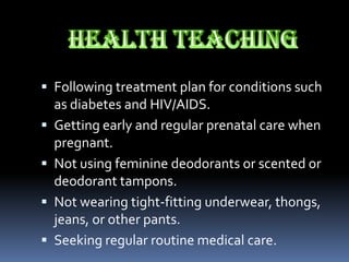  Following treatment plan for conditions such
  as diabetes and HIV/AIDS.
 Getting early and regular prenatal care when
  pregnant.
 Not using feminine deodorants or scented or
  deodorant tampons.
 Not wearing tight-fitting underwear, thongs,
  jeans, or other pants.
 Seeking regular routine medical care.
 