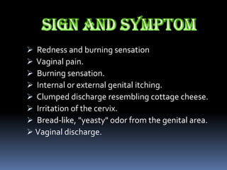  Redness and burning sensation
 Vaginal pain.
 Burning sensation.
 Internal or external genital itching.
 Clumped discharge resembling cottage cheese.
 Irritation of the cervix.
 Bread-like, "yeasty" odor from the genital area.
 Vaginal discharge.
 