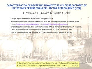 CARACTERIZACIÓN DE BACTERIAS FILAMENTOSAS EN BIORREACTORES DE
    ESTACIONES DEPURADORAS DEL SECTOR PETROQUÍMICO (2008)
                      A. Zornozaa,b, J.L. Alonsob, G. Cuestaa, A. Solerc
   a
       Grupo Aguas de Valencia. EDAR Quart Benager, EPSAR.
   b
       Aula de Bioindicación y Control de Proceso en EDAR. Grupo Bioindicacion de Sevilla, IIAMA
   (e-mail: formacion.valencia.gbs@gmail.com, web: www.aula-bioindicacion.blogspot.com).
   c
       Instituto de Ingeniería del Agua y Medio Ambiente (IIAMA), Universidad Politécnica de Valencia,
   d
       Área de Microbiología. Departamento de Biotecnología. E. T. S. I. Agrónomos, UPV
   * Con la colaboración de las unidades de Protección Ambiental y plantas de CEPSA.




              V Jornadas de Transferencia de Tecnología sobre Microbiología del Fango Activo.
              ISBN: 978-84-613-0712-8 Lugar de celebración: Sevilla Fecha: 30-31/10/2008.
 