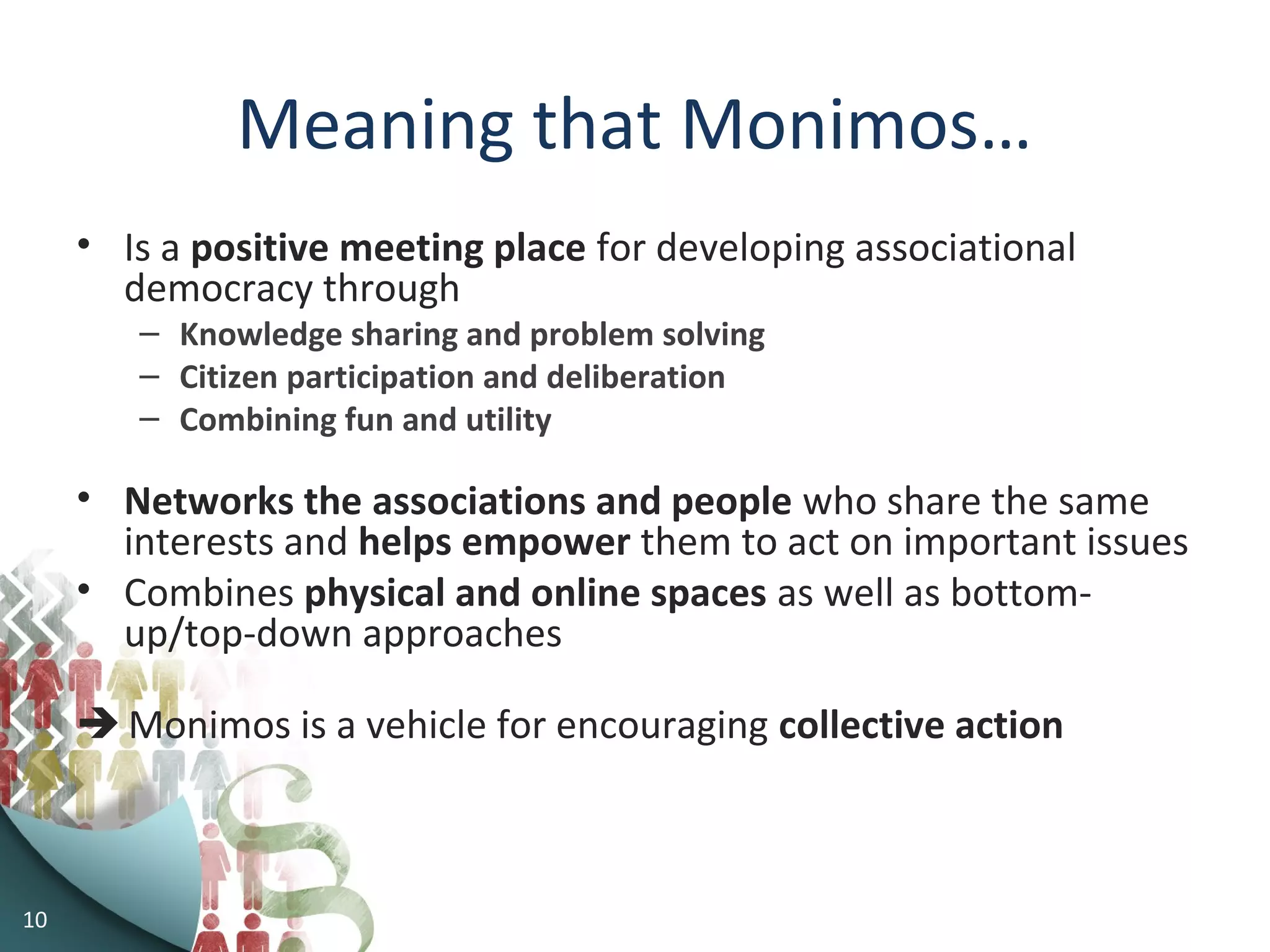 Meaning that Monimos…
• Is a positive meeting place for developing associational
democracy through
– Knowledge sharing and problem solving
– Citizen participation and deliberation
– Combining fun and utility
• Networks the associations and people who share the same
interests and helps empower them to act on important issues
• Combines physical and online spaces as well as bottom-
up/top-down approaches
 Monimos is a vehicle for encouraging collective action
10
 