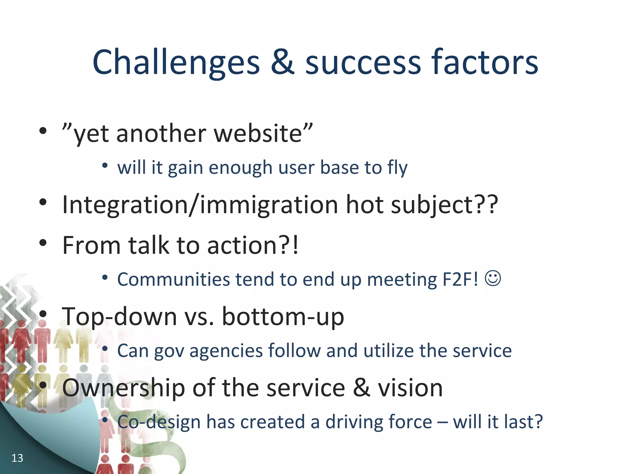 Challenges & success factors
• ”yet another website”
• will it gain enough user base to fly
• Integration/immigration hot subject??
• From talk to action?!
• Communities tend to end up meeting F2F! 
• Top-down vs. bottom-up
• Can gov agencies follow and utilize the service
• Ownership of the service & vision
• Co-design has created a driving force – will it last?
13
 