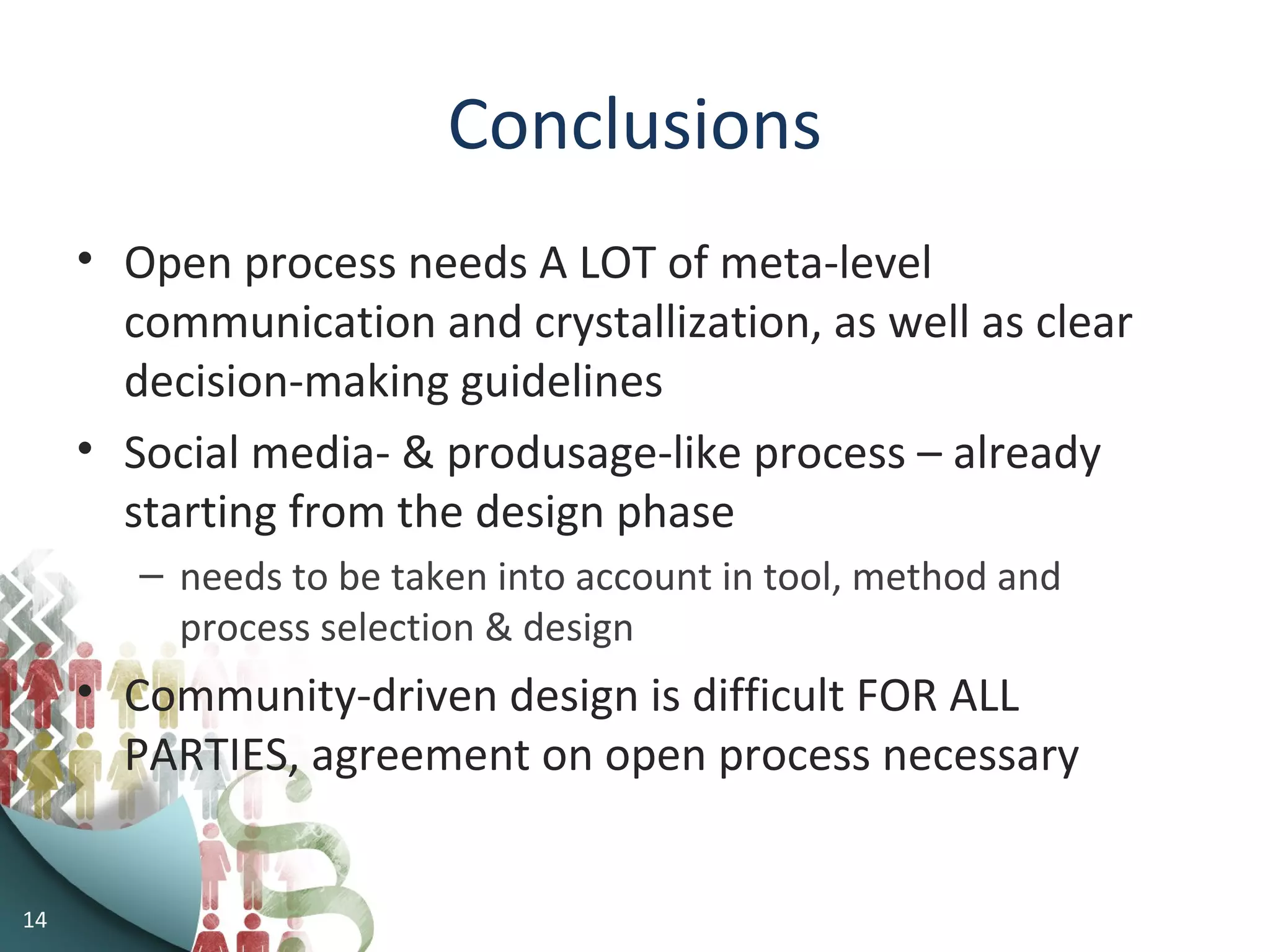 14
Conclusions
• Open process needs A LOT of meta-level
communication and crystallization, as well as clear
decision-making guidelines
• Social media- & produsage-like process – already
starting from the design phase
– needs to be taken into account in tool, method and
process selection & design
• Community-driven design is difficult FOR ALL
PARTIES, agreement on open process necessary
 