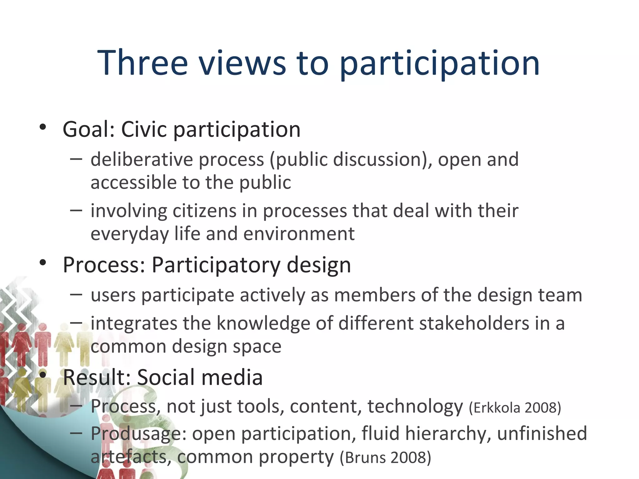 Three views to participation
• Goal: Civic participation
– deliberative process (public discussion), open and
accessible to the public
– involving citizens in processes that deal with their
everyday life and environment
• Process: Participatory design
– users participate actively as members of the design team
– integrates the knowledge of different stakeholders in a
common design space
• Result: Social media
– Process, not just tools, content, technology (Erkkola 2008)
– Produsage: open participation, fluid hierarchy, unfinished
artefacts, common property (Bruns 2008)
 