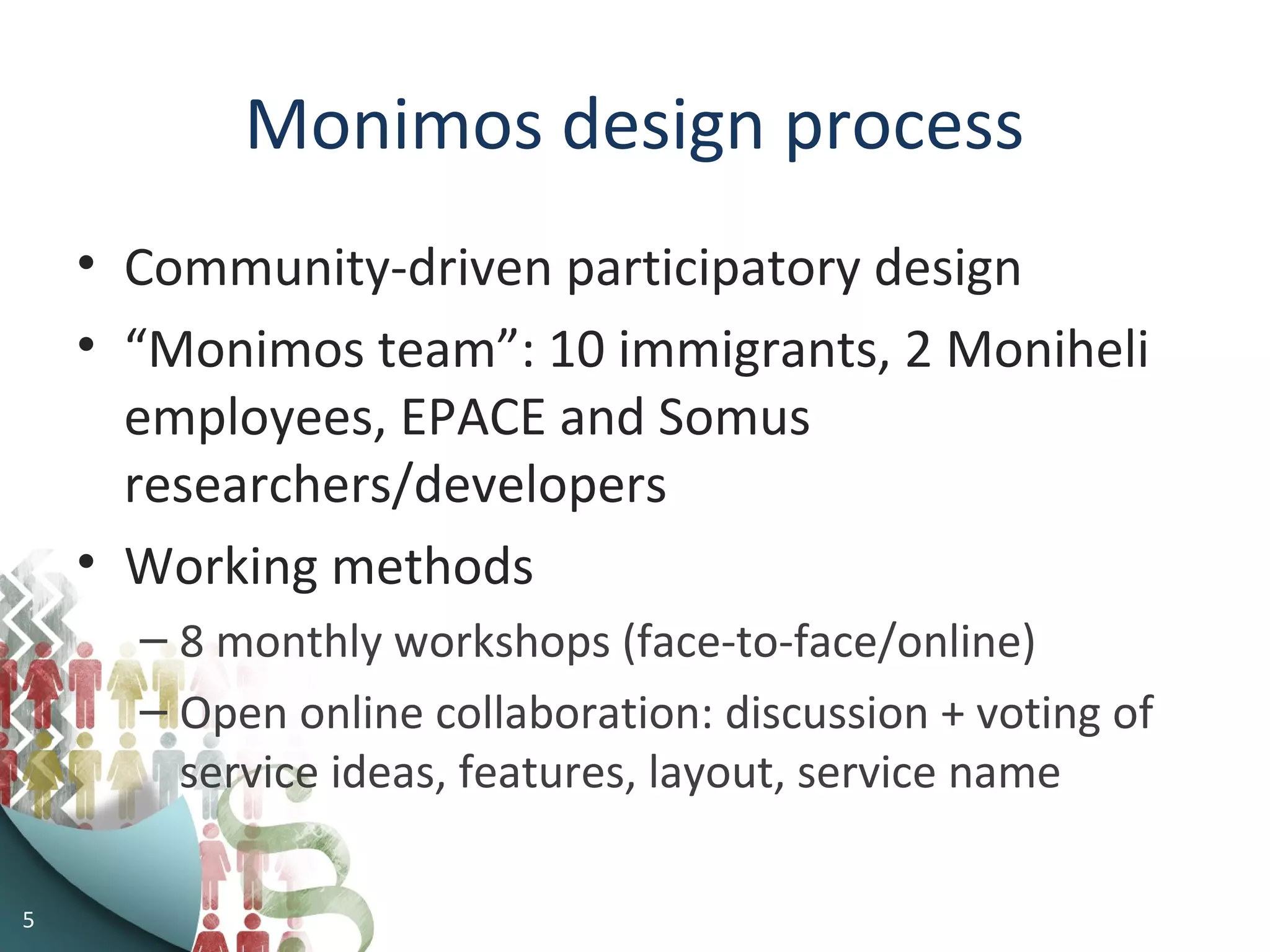5
Monimos design process
• Community-driven participatory design
• “Monimos team”: 10 immigrants, 2 Moniheli
employees, EPACE and Somus
researchers/developers
• Working methods
– 8 monthly workshops (face-to-face/online)
– Open online collaboration: discussion + voting of
service ideas, features, layout, service name
 