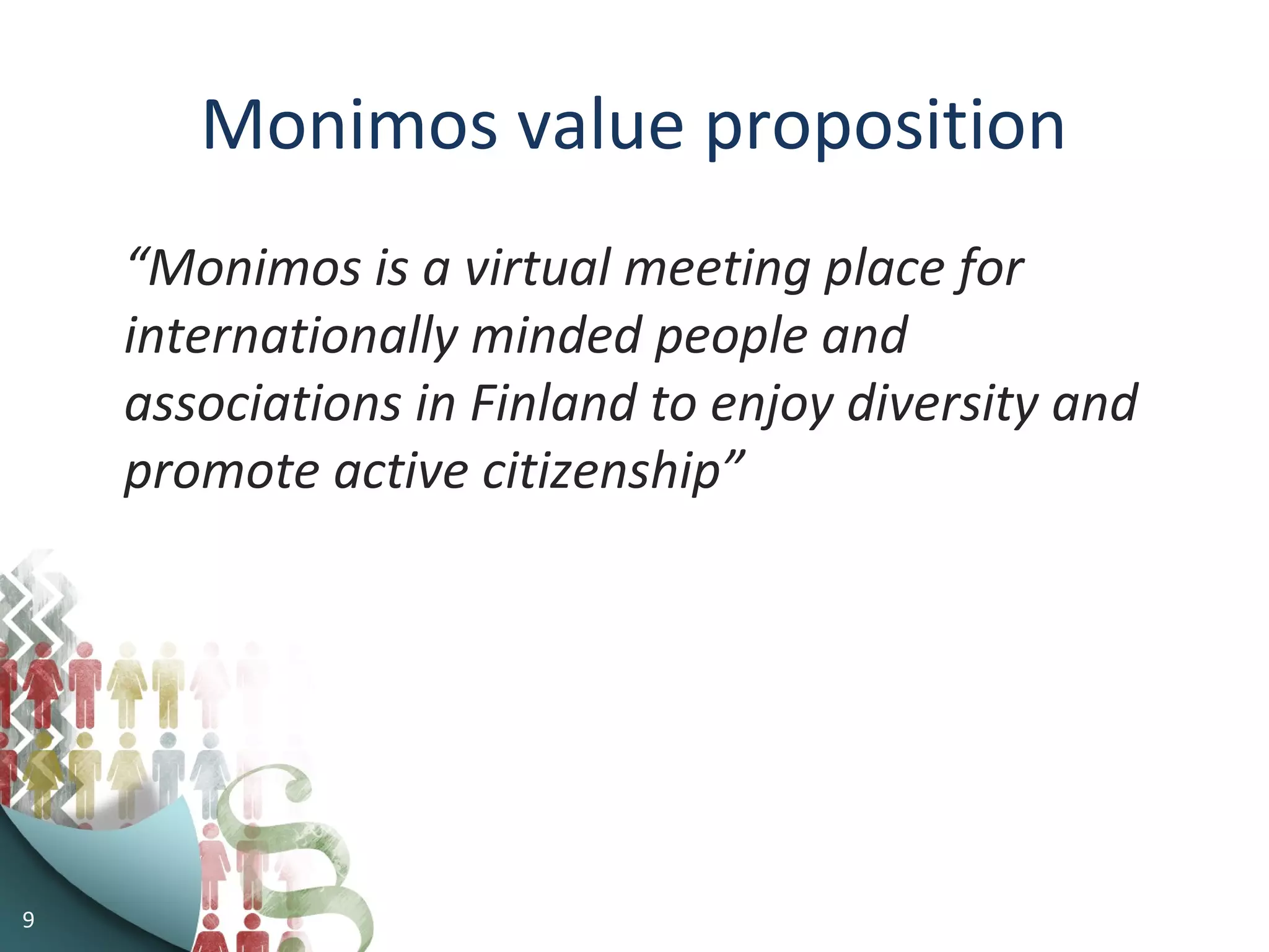 Monimos value proposition
“Monimos is a virtual meeting place for
internationally minded people and
associations in Finland to enjoy diversity and
promote active citizenship”
9
 