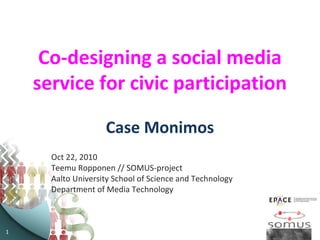 1
Co-designing a social media
service for civic participation
Case Monimos
Oct 22, 2010
Teemu Ropponen // SOMUS-project
Aalto University School of Science and Technology
Department of Media Technology
 