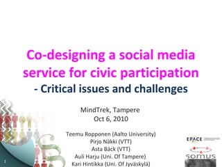 1
Co-designing a social media
service for civic participation
- Critical issues and challenges
MindTrek, Tampere
Oct 6, 2010
Teemu Ropponen (Aalto University)
Pirjo Näkki (VTT)
Asta Bäck (VTT)
Auli Harju (Uni. Of Tampere)
Kari Hintikka (Uni. Of Jyväskylä)
 